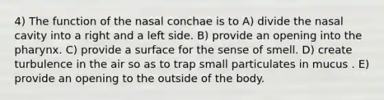 4) The function of the nasal conchae is to A) divide the nasal cavity into a right and a left side. B) provide an opening into the pharynx. C) provide a surface for the sense of smell. D) create turbulence in the air so as to trap small particulates in mucus . E) provide an opening to the outside of the body.