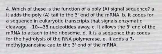 4. Which of these is the function of a poly (A) signal sequence? a. It adds the poly (A) tail to the 3' end of the mRNA. b. It codes for a sequence in eukaryotic transcripts that signals enzymatic cleavage ~10---35 nucleotides away. ﻿﻿﻿c. It allows the 3' end of the mRNA to attach to the ribosome. ﻿﻿﻿d. It is a sequence that codes for the hydrolysis of the RNA polymerase. ﻿﻿﻿e. It adds a 7-methy|guanosine cap to the 3' end of the mRNA.