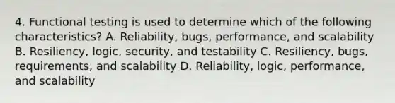 4. Functional testing is used to determine which of the following characteristics? A. Reliability, bugs, performance, and scalability B. Resiliency, logic, security, and testability C. Resiliency, bugs, requirements, and scalability D. Reliability, logic, performance, and scalability