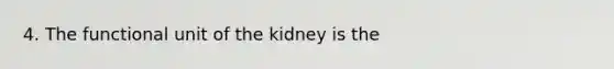 4. The functional unit of the kidney is the