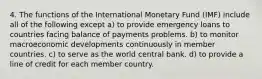 4. The functions of the International Monetary Fund (IMF) include all of the following except a) to provide emergency loans to countries facing balance of payments problems. b) to monitor macroeconomic developments continuously in member countries. c) to serve as the world central bank. d) to provide a line of credit for each member country.