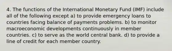 4. The functions of the International Monetary Fund (IMF) include all of the following except a) to provide emergency loans to countries facing balance of payments problems. b) to monitor macroeconomic developments continuously in member countries. c) to serve as the world central bank. d) to provide a line of credit for each member country.