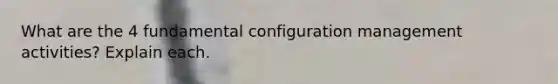 What are the 4 fundamental configuration management activities? Explain each.