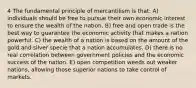 4 The fundamental principle of mercantilism is that: A) individuals should be free to pursue their own economic interest to ensure the wealth of the nation. B) free and open trade is the best way to guarantee the economic activity that makes a nation powerful. C) the wealth of a nation is based on the amount of the gold and silver specie that a nation accumulates. D) there is no real correlation between government policies and the economic success of the nation. E) open competition weeds out weaker nations, allowing those superior nations to take control of markets.