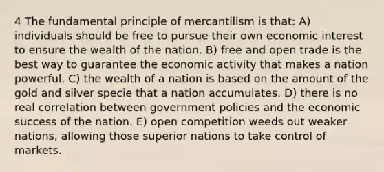 4 The fundamental principle of mercantilism is that: A) individuals should be free to pursue their own economic interest to ensure the wealth of the nation. B) free and open trade is the best way to guarantee the economic activity that makes a nation powerful. C) the wealth of a nation is based on the amount of the gold and silver specie that a nation accumulates. D) there is no real correlation between government policies and the economic success of the nation. E) open competition weeds out weaker nations, allowing those superior nations to take control of markets.