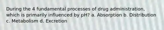 During the 4 fundamental processes of drug administration, which is primarily influenced by pH? a. Absorption b. Distribution c. Metabolism d. Excretion