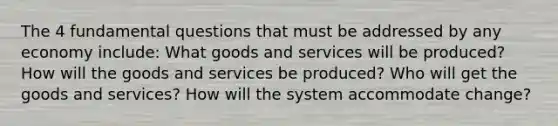 The 4 fundamental questions that must be addressed by any economy include: What goods and services will be produced? How will the goods and services be produced? Who will get the goods and services? How will the system accommodate change?