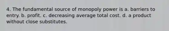 4. The fundamental source of monopoly power is a. barriers to entry. b. profit. c. decreasing average total cost. d. a product without close substitutes.