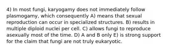 4) In most fungi, karyogamy does not immediately follow plasmogamy, which consequently A) means that sexual reproduction can occur in specialized structures. B) results in multiple diploid nuclei per cell. C) allows fungi to reproduce asexually most of the time. D) A and B only E) is strong support for the claim that fungi are not truly eukaryotic.