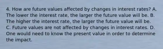 4. How are future values affected by changes in interest rates? A. The lower the interest rate, the larger the future value will be. B. The higher the interest rate, the larger the future value will be. C. Future values are not affected by changes in interest rates. D. One would need to know the present value in order to determine the impact.