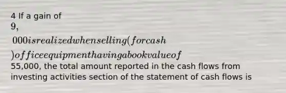 4 If a gain of 9,000 is realized when selling (for cash) office equipment having a book value of55,000, the total amount reported in the cash flows from investing activities section of the statement of cash flows is