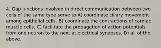 4. Gap junctions involved in direct communication between two cells of the same type serve to A) coordinate ciliary movement among epithelial cells. B) coordinate the contractions of cardiac muscle cells. C) facilitate the propagation of action potentials from one neuron to the next at electrical synapses. D) all of the above.