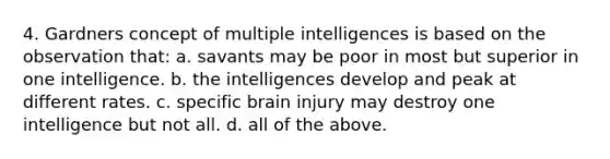 4. Gardners concept of multiple intelligences is based on the observation that: a. savants may be poor in most but superior in one intelligence. b. the intelligences develop and peak at different rates. c. specific brain injury may destroy one intelligence but not all. d. all of the above.