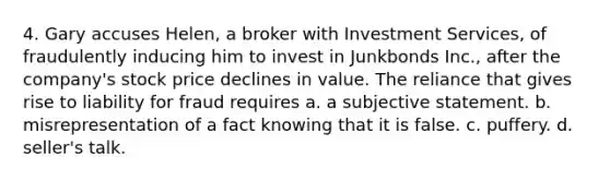 4. Gary accuses Helen, a broker with Investment Services, of fraudulently inducing him to invest in Junkbonds Inc., after the company's stock price declines in value. The reliance that gives rise to liability for fraud requires a. a subjective statement. b. misrepresentation of a fact knowing that it is false. c. puffery. d. seller's talk.