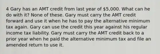 4 Gary has an AMT credit from last year of 5,000. What can he do with it? None of these. Gary must carry the AMT credit forward and use it when he has to pay the alternative minimum tax again. Gary can use the credit this year against his regular income tax liability. Gary must carry the AMT credit back to a prior year when he paid the alternative minimum tax and file an amended return to use it.