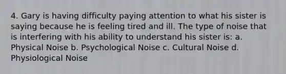 4. Gary is having difficulty paying attention to what his sister is saying because he is feeling tired and ill. The type of noise that is interfering with his ability to understand his sister is: a. Physical Noise b. Psychological Noise c. Cultural Noise d. Physiological Noise