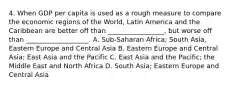 4. When GDP per capita is used as a rough measure to compare the economic regions of the World, Latin America and the Caribbean are better off than _________________, but worse off than ___________________. A. Sub-Saharan Africa; South Asia, Eastern Europe and Central Asia B. Eastern Europe and Central Asia; East Asia and the Pacific C. East Asia and the Pacific; the Middle East and North Africa D. South Asia; Eastern Europe and Central Asia