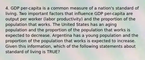 4. GDP per-capita is a common measure of a nation's standard of living. Two important factors that influence GDP per-capita are output per worker (labor productivity) and the proportion of the population that works. The United States has an aging population and the proportion of the population that works is expected to decrease. Argentina has a young population and the proportion of the population that works is expected to increase. Given this information, which of the following statements about standard of living is TRUE?