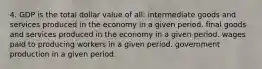 4. GDP is the total dollar value of all: intermediate goods and services produced in the economy in a given period. final goods and services produced in the economy in a given period. wages paid to producing workers in a given period. government production in a given period.