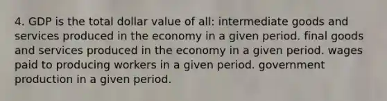 4. GDP is the total dollar value of all: intermediate goods and services produced in the economy in a given period. final goods and services produced in the economy in a given period. wages paid to producing workers in a given period. government production in a given period.