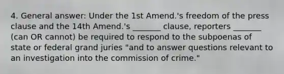 4. General answer: Under the 1st Amend.'s freedom of the press clause and the 14th Amend.'s _______ clause, reporters _______ (can OR cannot) be required to respond to the subpoenas of state or federal grand juries "and to answer questions relevant to an investigation into the commission of crime."