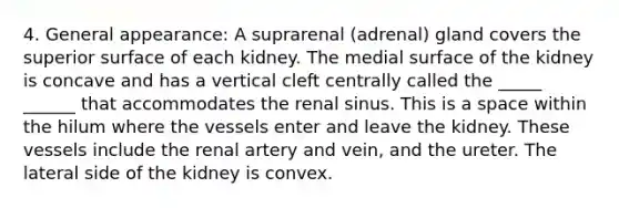 4. General appearance: A suprarenal (adrenal) gland covers the superior surface of each kidney. The medial surface of the kidney is concave and has a vertical cleft centrally called the _____ ______ that accommodates the renal sinus. This is a space within the hilum where the vessels enter and leave the kidney. These vessels include the renal artery and vein, and the ureter. The lateral side of the kidney is convex.