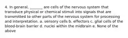 4. In general, _______ are cells of the nervous system that transduce physical or chemical stimuli into signals that are transmitted to other parts of the nervous system for processing and interpretation. a. sensory cells b. effectors c. glial cells of the blood-brain barrier d. nuclei within the midbrain e. None of the above