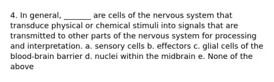 4. In general, _______ are cells of the nervous system that transduce physical or chemical stimuli into signals that are transmitted to other parts of the nervous system for processing and interpretation. a. sensory cells b. effectors c. glial cells of the blood-brain barrier d. nuclei within the midbrain e. None of the above