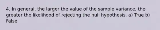 4. In general, the larger the value of the sample variance, the greater the likelihood of rejecting the null hypothesis. a) True b) False