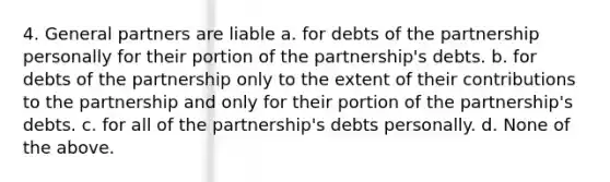 4. General partners are liable a. for debts of the partnership personally for their portion of the partnership's debts. b. for debts of the partnership only to the extent of their contributions to the partnership and only for their portion of the partnership's debts. c. for all of the partnership's debts personally. d. None of the above.