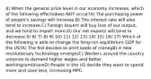 4) When the general price level in our economy increases, which of the following effectsdoes NOT occur?A) The purchasing power of people's savings will increase.B) The interest rate will also tend to increase.C) Foreign buyers will buy less of our output, and we tend to import more.D) Our net exports will tend to decrease.5) 6) 7) 8) 9) 10) 11) 12) 13) 14) 15) 16) 17) Which of the following is able to change the long-run equilibrium GDP for the US?A) The fed decides to print loads of moneyB) A new revolutionary technology emergesC) Workers around the country unionize to demand higher wages and better workingconditionsD) People in the US decide they want to spend more and save less, increasing MPC.