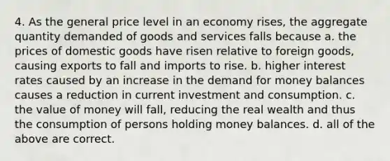 4. As the general price level in an economy rises, the aggregate quantity demanded of goods and services falls because a. the prices of domestic goods have risen relative to foreign goods, causing exports to fall and imports to rise. b. higher interest rates caused by an increase in the demand for money balances causes a reduction in current investment and consumption. c. the value of money will fall, reducing the real wealth and thus the consumption of persons holding money balances. d. all of the above are correct.