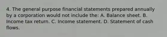 4. The general purpose <a href='https://www.questionai.com/knowledge/kFBJaQCz4b-financial-statements' class='anchor-knowledge'>financial statements</a> prepared annually by a corporation would not include the: A. Balance sheet. B. Income tax return. C. <a href='https://www.questionai.com/knowledge/kCPMsnOwdm-income-statement' class='anchor-knowledge'>income statement</a>. D. Statement of cash flows.