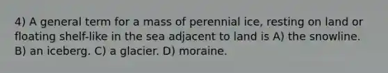 4) A general term for a mass of perennial ice, resting on land or floating shelf-like in the sea adjacent to land is A) the snowline. B) an iceberg. C) a glacier. D) moraine.