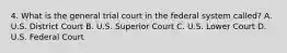 4. What is the general trial court in the federal system called? A. U.S. District Court B. U.S. Superior Court C. U.S. Lower Court D. U.S. Federal Court