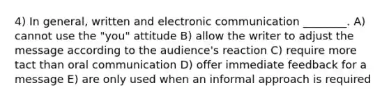 4) In general, written and electronic communication ________. A) cannot use the "you" attitude B) allow the writer to adjust the message according to the audience's reaction C) require more tact than oral communication D) offer immediate feedback for a message E) are only used when an informal approach is required