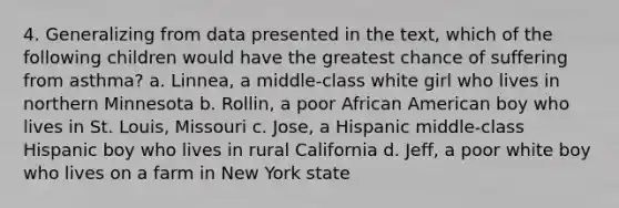 4. Generalizing from data presented in the text, which of the following children would have the greatest chance of suffering from asthma? a. Linnea, a middle-class white girl who lives in northern Minnesota b. Rollin, a poor African American boy who lives in St. Louis, Missouri c. Jose, a Hispanic middle-class Hispanic boy who lives in rural California d. Jeff, a poor white boy who lives on a farm in New York state