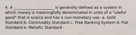 4. A _____________________ is generally defined as a system in which money is meaningfully denominated in units of a "useful good" that is scarce and has a non-monetary use. a. Gold Standard b. Commodity Standard c. Free Banking System d. Fiat Standard e. Metallic Standard