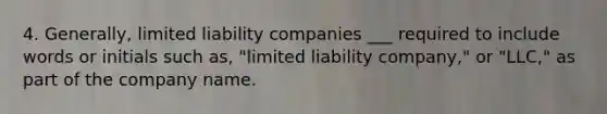 4. Generally, limited liability companies ___ required to include words or initials such as, "limited liability company," or "LLC," as part of the company name.