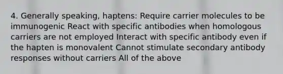 4. Generally speaking, haptens: Require carrier molecules to be immunogenic React with specific antibodies when homologous carriers are not employed Interact with specific antibody even if the hapten is monovalent Cannot stimulate secondary antibody responses without carriers All of the above