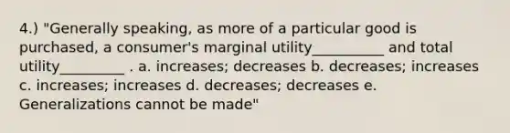 4.) "Generally speaking, as more of a particular good is purchased, a consumer's marginal utility__________ and total utility_________ . a. increases; decreases b. decreases; increases c. increases; increases d. decreases; decreases e. Generalizations cannot be made"