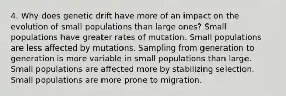 4. Why does genetic drift have more of an impact on the evolution of small populations than large ones? Small populations have greater rates of mutation. Small populations are less affected by mutations. Sampling from generation to generation is more variable in small populations than large. Small populations are affected more by stabilizing selection. Small populations are more prone to migration.