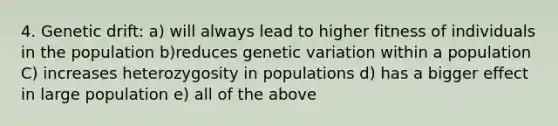 4. Genetic drift: a) will always lead to higher fitness of individuals in the population b)reduces genetic variation within a population C) increases heterozygosity in populations d) has a bigger effect in large population e) all of the above