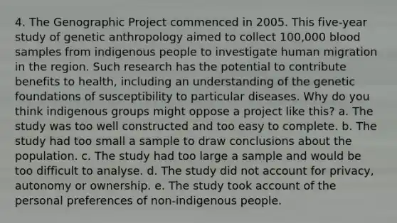 4. The Genographic Project commenced in 2005. This five-year study of genetic anthropology aimed to collect 100,000 blood samples from indigenous people to investigate human migration in the region. Such research has the potential to contribute benefits to health, including an understanding of the genetic foundations of susceptibility to particular diseases. Why do you think indigenous groups might oppose a project like this? a. The study was too well constructed and too easy to complete. b. The study had too small a sample to draw conclusions about the population. c. The study had too large a sample and would be too difficult to analyse. d. The study did not account for privacy, autonomy or ownership. e. The study took account of the personal preferences of non-indigenous people.