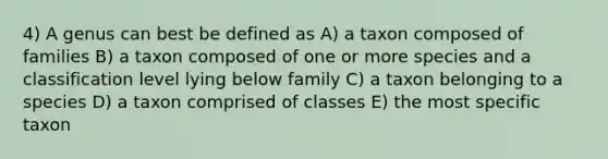 4) A genus can best be defined as A) a taxon composed of families B) a taxon composed of one or more species and a classification level lying below family C) a taxon belonging to a species D) a taxon comprised of classes E) the most specific taxon