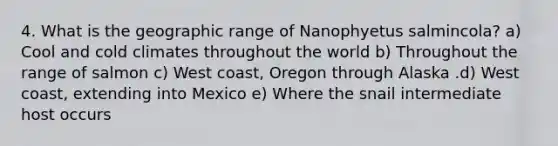 4. What is the geographic range of Nanophyetus salmincola? a) Cool and cold climates throughout the world b) Throughout the range of salmon c) West coast, Oregon through Alaska .d) West coast, extending into Mexico e) Where the snail intermediate host occurs