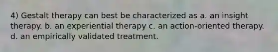 4) Gestalt therapy can best be characterized as a. an insight therapy. b. an experiential therapy c. an action-oriented therapy. d. an empirically validated treatment.