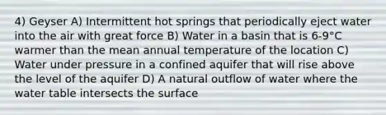 4) Geyser A) Intermittent hot springs that periodically eject water into the air with great force B) Water in a basin that is 6-9°C warmer than the mean annual temperature of the location C) Water under pressure in a confined aquifer that will rise above the level of the aquifer D) A natural outflow of water where the water table intersects the surface