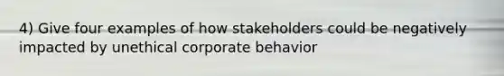 4) Give four examples of how stakeholders could be negatively impacted by unethical corporate behavior