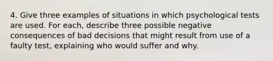 4. Give three examples of situations in which psychological tests are used. For each, describe three possible negative consequences of bad decisions that might result from use of a faulty test, explaining who would suffer and why.